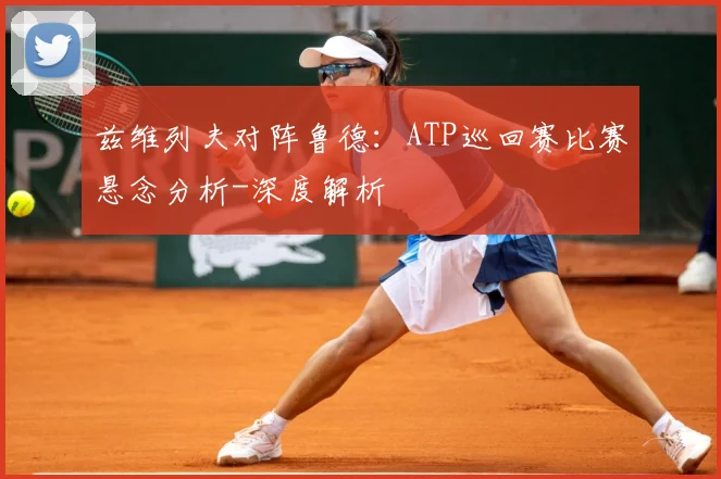 兹维列夫对阵鲁德：ATP巡回赛比赛悬念分析-深度解析
