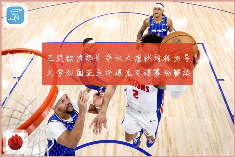 王楚钦愤怒引争议大指林诗栋为导火索刘国正点评退无可退赛场解读-深度解析