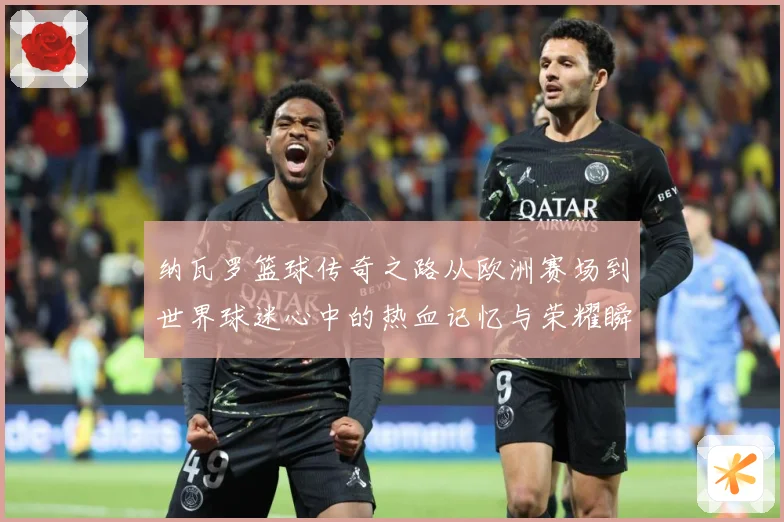 纳瓦罗篮球传奇之路从欧洲赛场到世界球迷心中的热血记忆与荣耀瞬间-深度解析