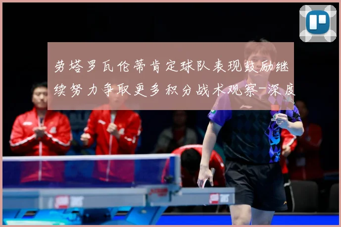 劳塔罗瓦伦蒂肯定球队表现鼓励继续努力争取更多积分战术观察-深度解析