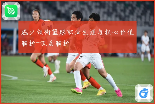 威少领衔篮球职业生涯与核心价值解析-深度解析