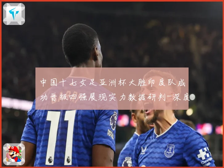 中国十七女足亚洲杯大胜印度队成功晋级四强展现实力数据研判-深度解析