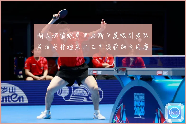 湖人超值球员里夫斯今夏吸引多队关注或将迎来二三年顶薪级合同赛场复盘-深度解析