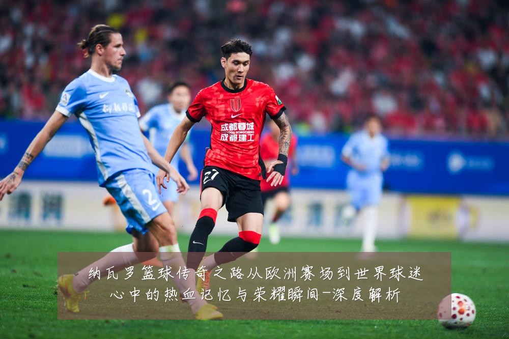 纳瓦罗篮球传奇之路从欧洲赛场到世界球迷心中的热血记忆与荣耀瞬间-深度解析
