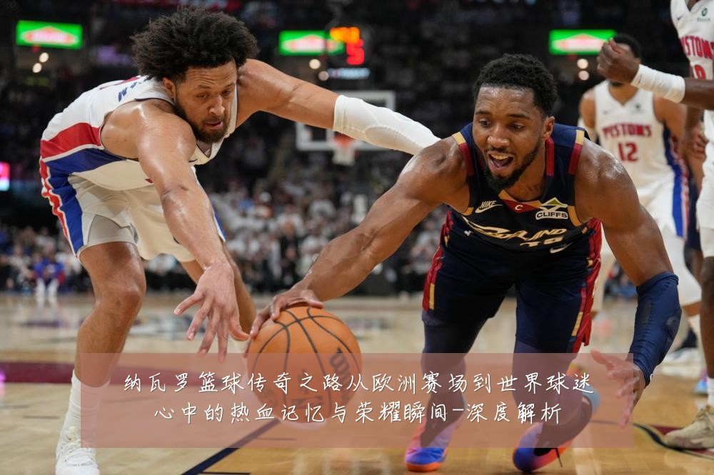 纳瓦罗篮球传奇之路从欧洲赛场到世界球迷心中的热血记忆与荣耀瞬间-深度解析