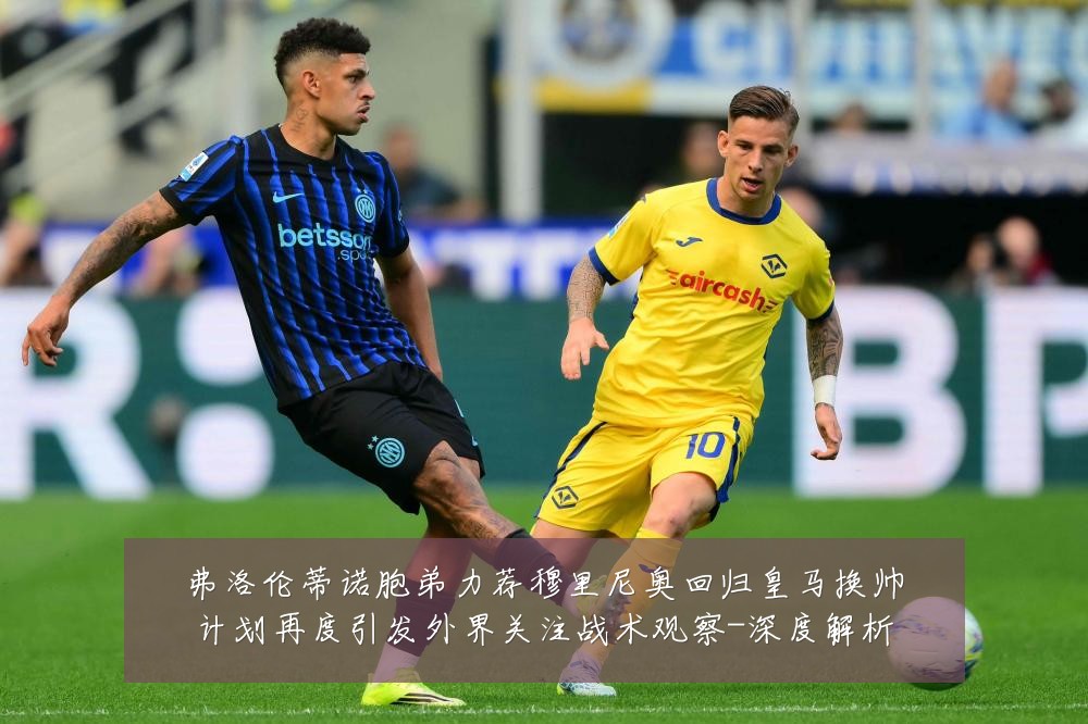 弗洛伦蒂诺胞弟力荐穆里尼奥回归皇马换帅计划再度引发外界关注战术观察-深度解析