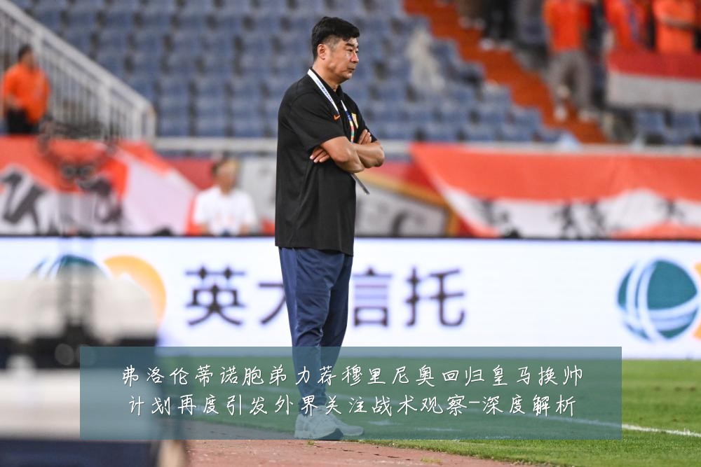 弗洛伦蒂诺胞弟力荐穆里尼奥回归皇马换帅计划再度引发外界关注战术观察-深度解析